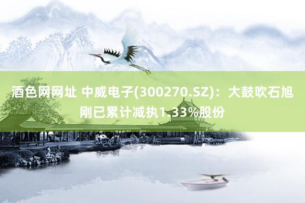 酒色网网址 中威电子(300270.SZ)：大鼓吹石旭刚已累计减执1.33%股份