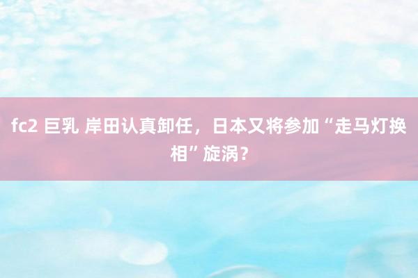 fc2 巨乳 岸田认真卸任，日本又将参加“走马灯换相”旋涡？