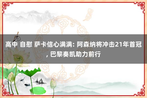 高中 自慰 萨卡信心满满: 阿森纳将冲击21年首冠， 巴黎奏凯助力前行