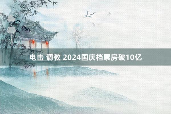 电击 调教 2024国庆档票房破10亿