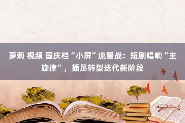 萝莉 视频 国庆档“小屏”流量战：短剧唱响“主旋律”，插足转型迭代新阶段