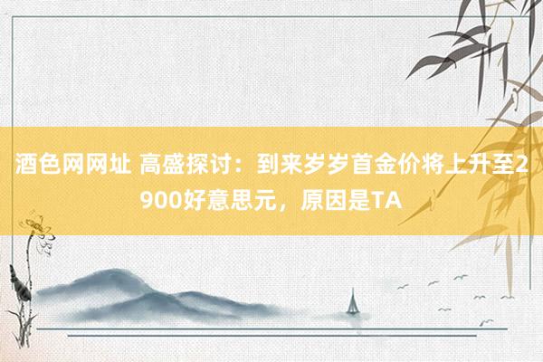 酒色网网址 高盛探讨：到来岁岁首金价将上升至2900好意思元，原因是TA