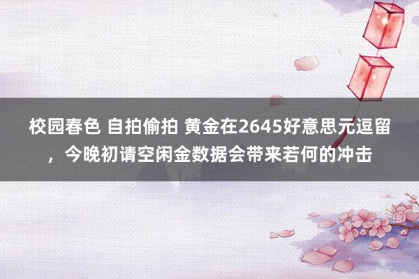 校园春色 自拍偷拍 黄金在2645好意思元逗留，今晚初请空闲金数据会带来若何的冲击