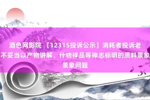 酒色网影院 【12315投诉公示】消耗者投诉老凤祥不妥当以产物讲解、什物样品等神志标明的质料景象问题