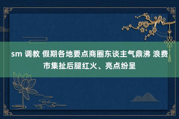 sm 调教 假期各地要点商圈东谈主气鼎沸 浪费市集扯后腿红火、亮点纷呈