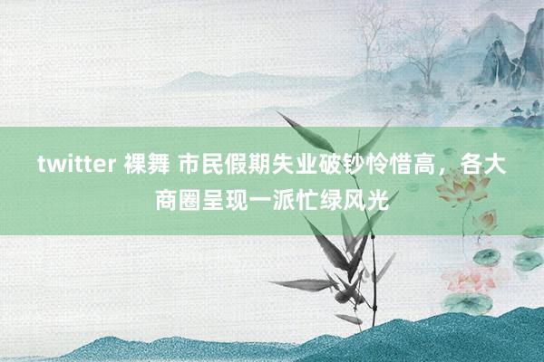 twitter 裸舞 市民假期失业破钞怜惜高，各大商圈呈现一派忙绿风光