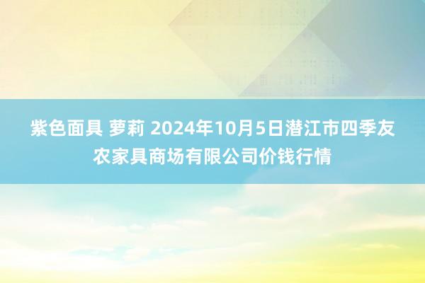 紫色面具 萝莉 2024年10月5日潜江市四季友农家具商场有限公司价钱行情