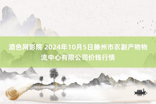 酒色网影院 2024年10月5日滕州市农副产物物流中心有限公司价钱行情