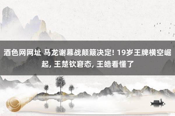 酒色网网址 马龙谢幕战颠簸决定! 19岁王牌横空崛起， 王楚钦窘态， 王皓看懂了