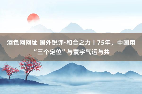 酒色网网址 国外锐评·和合之力丨75年，中国用“三个定位”与寰宇气运与共