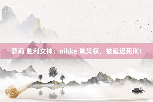 萝莉 胜利女神：nikke 陈某权，被延迟死刑！