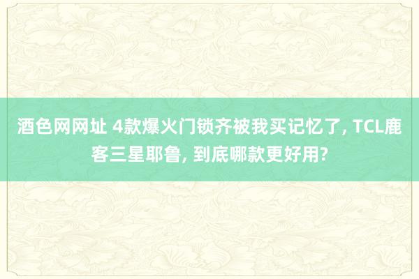 酒色网网址 4款爆火门锁齐被我买记忆了， TCL鹿客三星耶鲁， 到底哪款更好用?