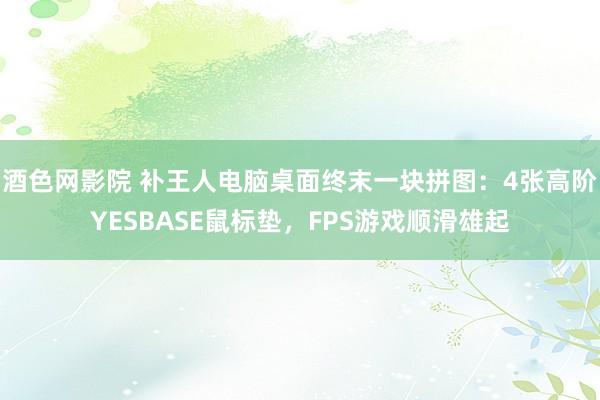 酒色网影院 补王人电脑桌面终末一块拼图：4张高阶YESBASE鼠标垫，FPS游戏顺滑雄起