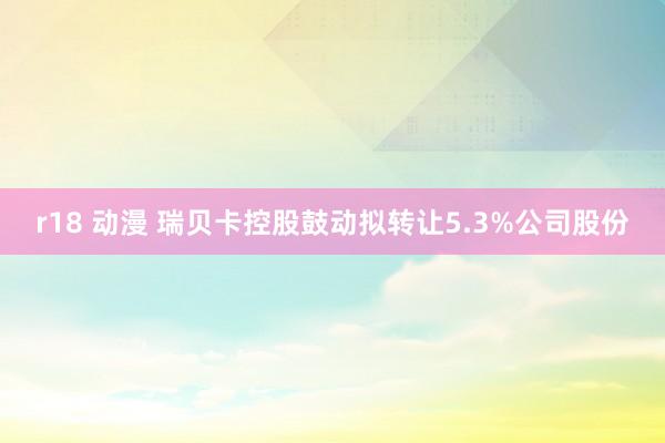 r18 动漫 瑞贝卡控股鼓动拟转让5.3%公司股份