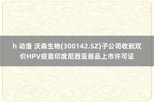 h 动漫 沃森生物(300142.SZ)子公司收到双价HPV疫苗印度尼西亚居品上市许可证