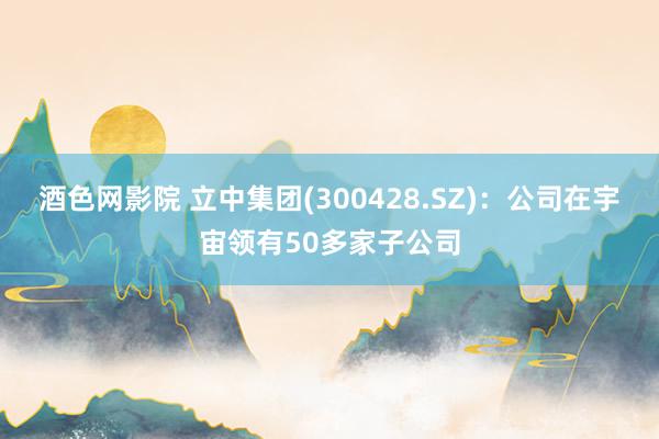 酒色网影院 立中集团(300428.SZ)：公司在宇宙领有50多家子公司