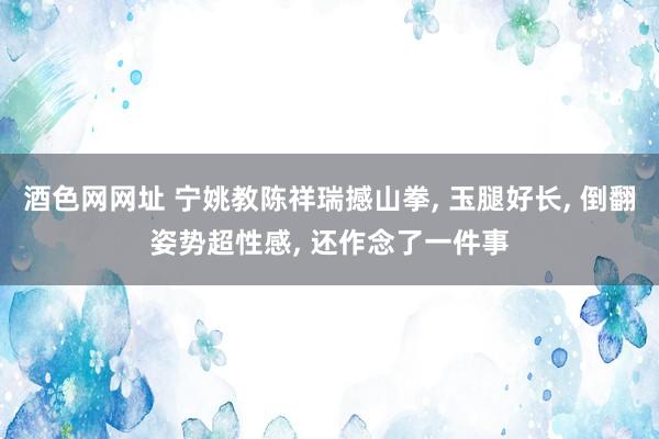 酒色网网址 宁姚教陈祥瑞撼山拳， 玉腿好长， 倒翻姿势超性感， 还作念了一件事