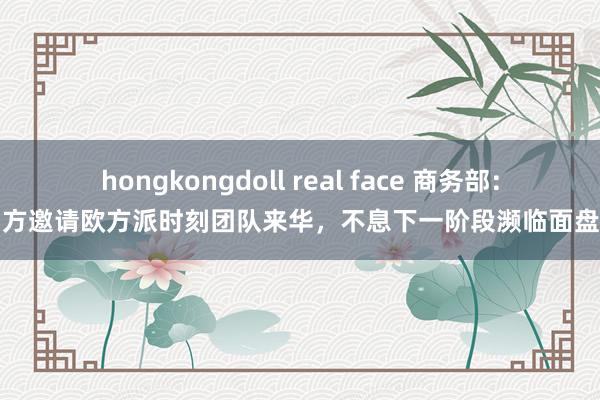 hongkongdoll real face 商务部：中方邀请欧方派时刻团队来华，不息下一阶段濒临面盘问