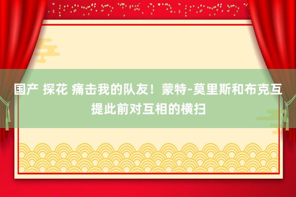 国产 探花 痛击我的队友！蒙特-莫里斯和布克互提此前对互相的横扫