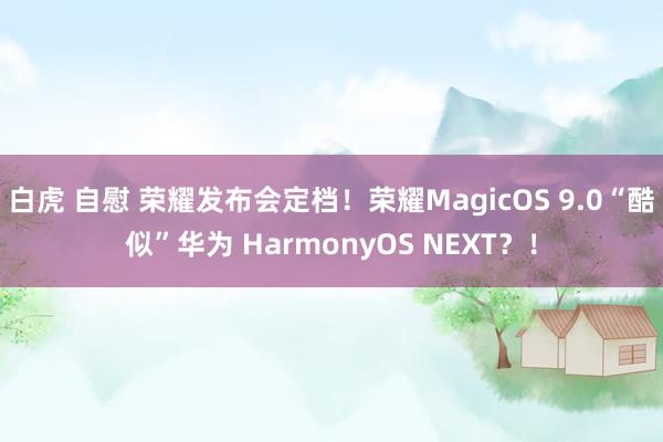 白虎 自慰 荣耀发布会定档！荣耀MagicOS 9.0“酷似”华为 HarmonyOS NEXT？！