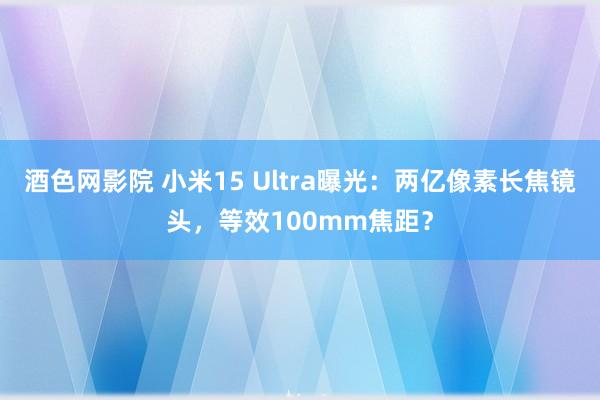 酒色网影院 小米15 Ultra曝光：两亿像素长焦镜头，等效100mm焦距？