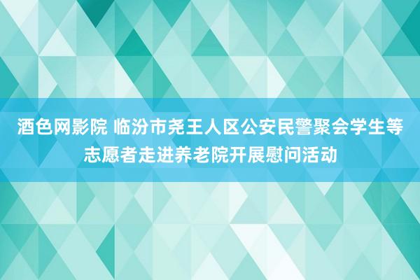 酒色网影院 临汾市尧王人区公安民警聚会学生等志愿者走进养老院开展慰问活动