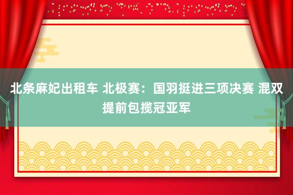 北条麻妃出租车 北极赛：国羽挺进三项决赛 混双提前包揽冠亚军