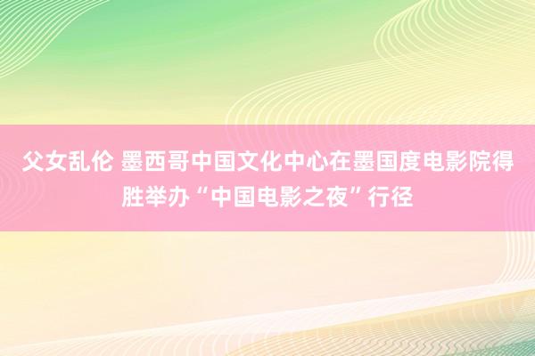 父女乱伦 墨西哥中国文化中心在墨国度电影院得胜举办“中国电影之夜”行径