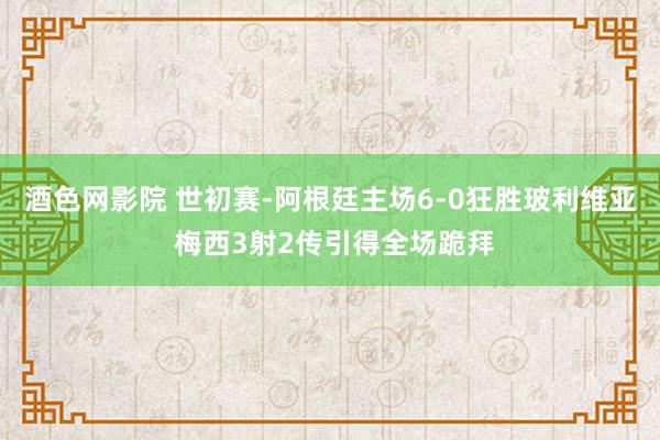 酒色网影院 世初赛-阿根廷主场6-0狂胜玻利维亚 梅西3射2传引得全场跪拜