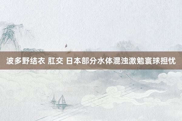 波多野结衣 肛交 日本部分水体混浊激勉寰球担忧