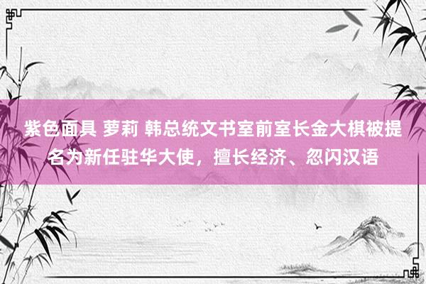 紫色面具 萝莉 韩总统文书室前室长金大棋被提名为新任驻华大使，擅长经济、忽闪汉语