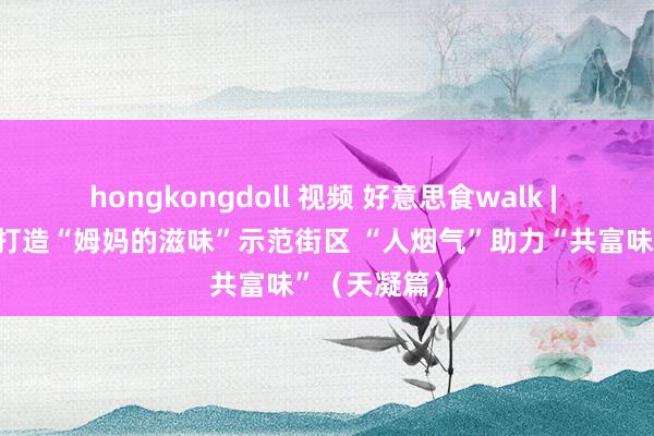 hongkongdoll 视频 好意思食walk | 嘉善县积极打造“姆妈的滋味”示范街区 “人烟气”助力“共富味”（天凝篇）