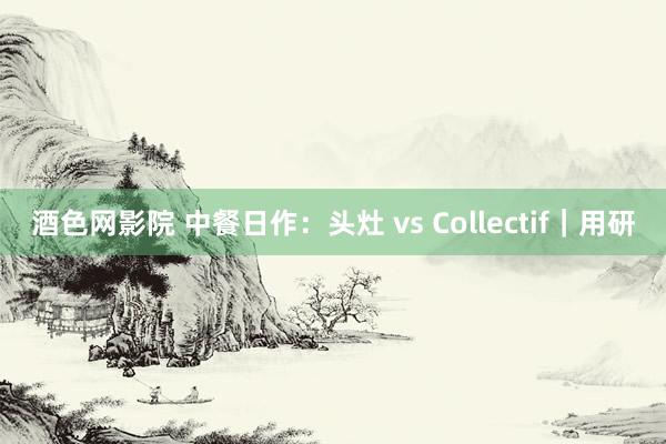 酒色网影院 中餐日作：头灶 vs Collectif｜用研