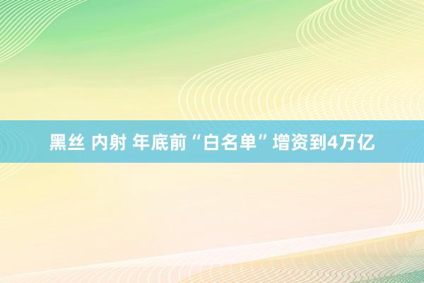 黑丝 内射 年底前“白名单”增资到4万亿