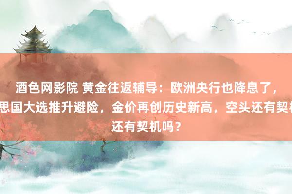 酒色网影院 黄金往返辅导：欧洲央行也降息了，好意思国大选推升避险，金价再创历史新高，空头还有契机吗？