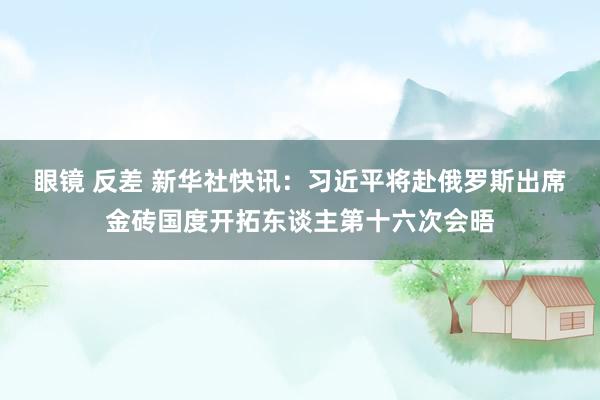 眼镜 反差 新华社快讯：习近平将赴俄罗斯出席金砖国度开拓东谈主第十六次会晤