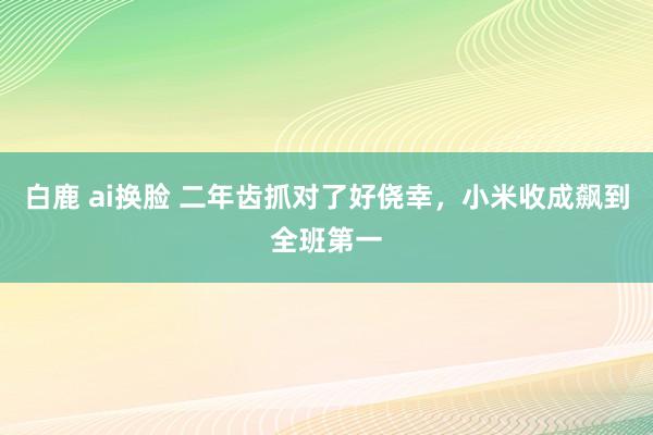 白鹿 ai换脸 二年齿抓对了好侥幸，小米收成飙到全班第一