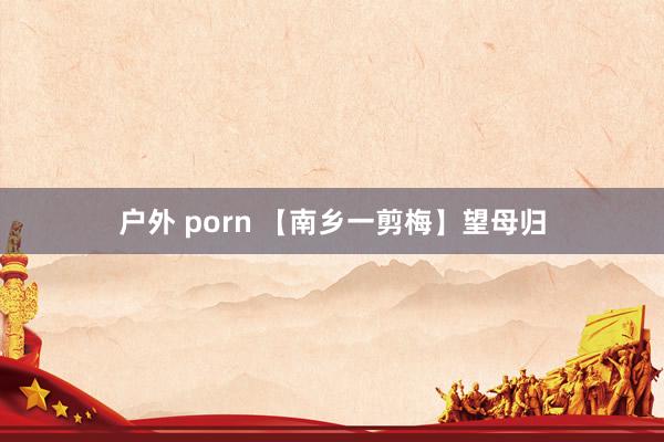 户外 porn 【南乡一剪梅】望母归