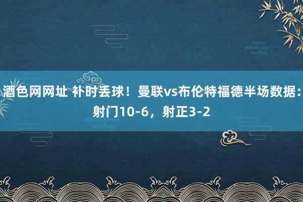 酒色网网址 补时丢球！曼联vs布伦特福德半场数据：射门10-6，射正3-2