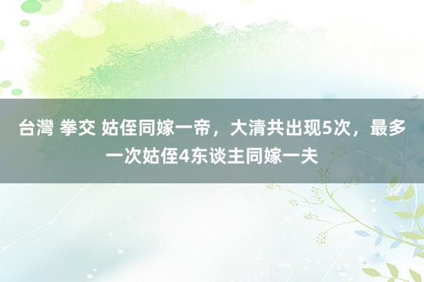 台灣 拳交 姑侄同嫁一帝，大清共出现5次，最多一次姑侄4东谈主同嫁一夫