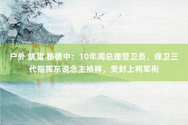 户外 跳蛋 杨德中：10年周总理警卫员，保卫三代指挥东说念主祯祥，受封上将军衔