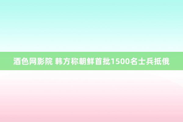 酒色网影院 韩方称朝鲜首批1500名士兵抵俄