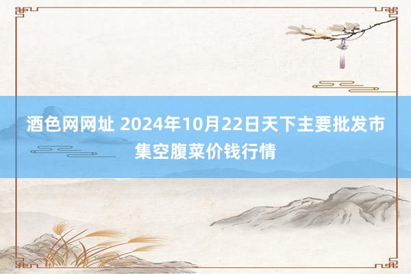 酒色网网址 2024年10月22日天下主要批发市集空腹菜价钱行情