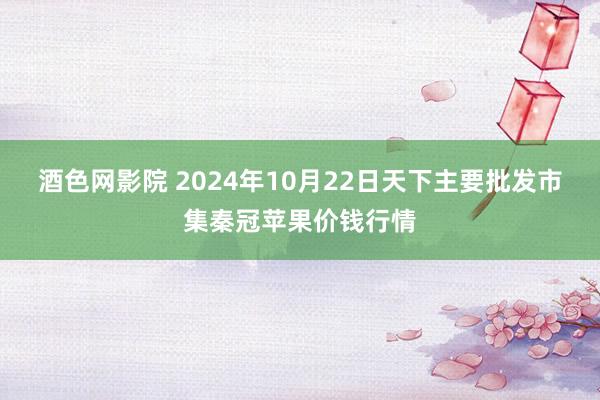 酒色网影院 2024年10月22日天下主要批发市集秦冠苹果价钱行情