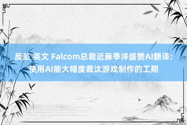 反差 英文 Falcom总裁近藤季洋盛赞AI翻译：使用AI能大幅度裁汰游戏制作的工期