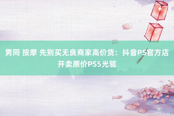 男同 按摩 先别买无良商家高价货：抖音PS官方店开卖原价PS5光驱