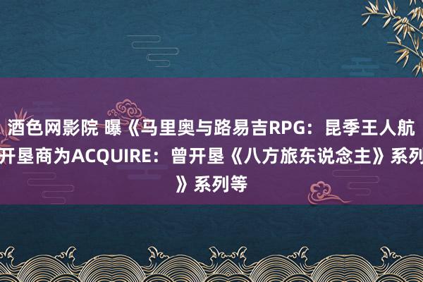 酒色网影院 曝《马里奥与路易吉RPG：昆季王人航》开垦商为ACQUIRE：曾开垦《八方旅东说念主》系列等