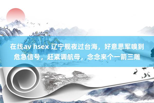 在线av hsex 辽宁舰夜过台海，好意思军嗅到危急信号，赶紧调航母，念念来个一箭三雕