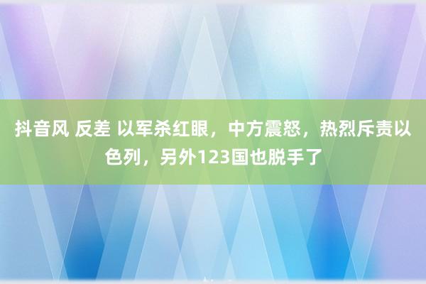 抖音风 反差 以军杀红眼，中方震怒，热烈斥责以色列，另外123国也脱手了