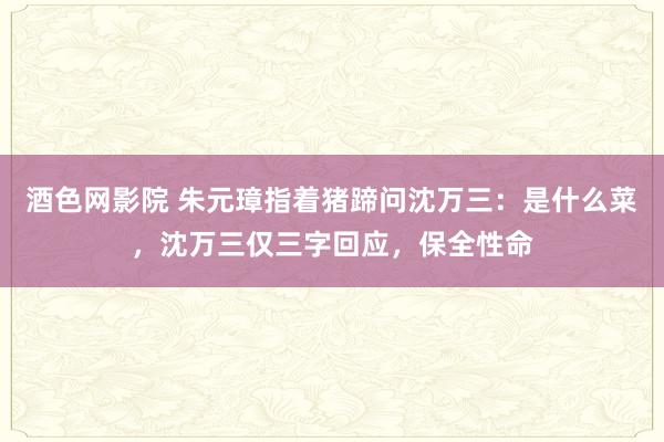 酒色网影院 朱元璋指着猪蹄问沈万三：是什么菜，沈万三仅三字回应，保全性命